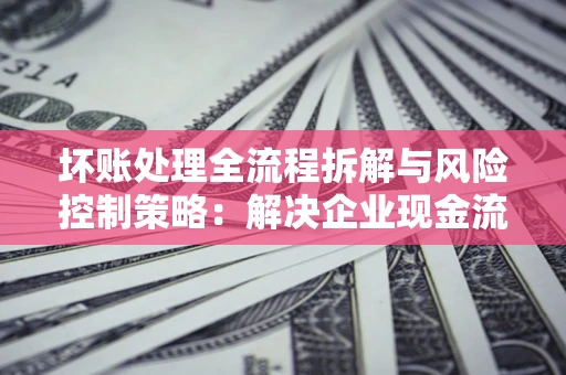 武汉坏账处理全流程拆解与风险控制策略：解决企业现金流顽疾的实战指南