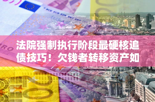 武汉法院强制执行阶段最硬核追债技巧！欠钱者转移资产如何破解？