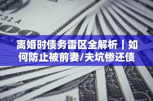 武汉离婚时债务雷区全解析｜如何防止被前妻/夫坑惨还债？