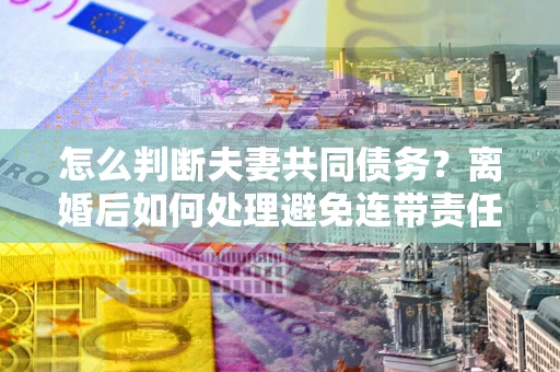 武汉怎么判断夫妻共同债务？离婚后如何处理避免连带责任？