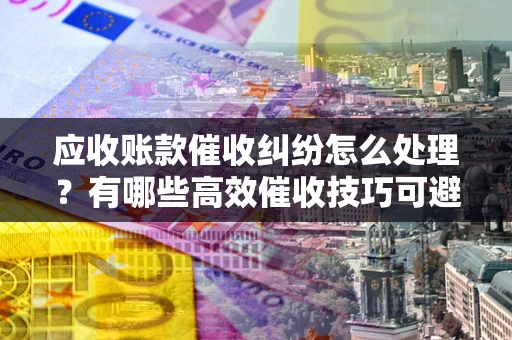 武汉应收账款催收纠纷怎么处理？有哪些高效催收技巧可避免坏账？